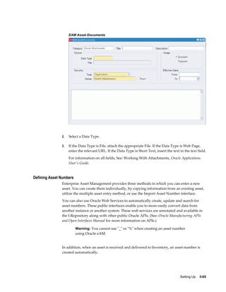 EAM Asset Documents

2.

Select a Data Type.

3.

If the Data Type is File, attach the appropriate File. If the Data Type is Web Page,
enter the relevant URL. If the Data Type is Short Text, insert the text in the text field.
For information on all fields, See: Working With Attachments, Oracle Applications
User's Guide.

Defining Asset Numbers
Enterprise Asset Management provides three methods in which you can enter a new
asset. You can create them individually, by copying information from an existing asset,
utilize the multiple asset entry method, or use the Import Asset Number interface.
You can also use Oracle Web Services to automatically create, update and search for
asset numbers. These public interfaces enable you to more easily convert data from
another instance or another system. These web services are annotated and available in
the I-Repository along with other public Oracle APIs. (See: Oracle Manufacturing APIs
and Open Interfaces Manual for more information on APIs.)
Warning: You cannot use "_" or "%" when creating an asset number

using Oracle eAM.

In addition, when an asset is received and delivered to Inventory, an asset number is
created automatically.

Setting Up    3-65

 