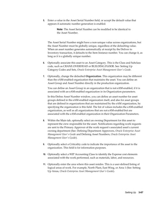 5.

Enter a value in the Asset Serial Number field, or accept the default value that
appears if automatic number generation is enabled.
Note: The Asset Serial Number can be modified to be identical to

the Asset Number.

The Asset Serial Number might have a non-unique value across organizations, but
the Asset Number must be globally unique, regardless of the defaulting value.
When an asset number generates automatically at receipt by the Deliver to
Inventory transaction, it defaults to the Item Instance number. You can change it, as
long as it is a globally unique number.
6.

Optionally associate this asset to an Asset Category. This is the Class and Subclass
code, such as CRANE.OVERHEAD or BUILDING.FLOOR. See: Setting Up
Category Codes and Sets, Oracle Enterprise Asset Management User's Guide.

7.

Optionally, change the defaulted Organization. This organization may be different
than the eAM-enabled organization that maintains the asset. You can define an
Asset Group and Asset Number directly in the production organization.
You can define an Asset Group in an organization that is not eAM-enabled, if it is
associated with an eAM-enabled organization in its Organization parameters.
In this Define Asset Number window, you can define an asset number for asset
groups defined in the eAM-enabled organization itself, and also for asset groups
that are defined in organizations that are maintained by the eAM organization, by
specifying the organization is this field. The list of values includes the eAM-enabled
organization, as well as all organizations that are not eAM-enabled but are
associated with the eAM-enabled organization in their Organization Parameters.

8.

Within the Main tab, optionally select an owning Department for this asset to
represent the crew responsible for the asset. Notifications regarding work requests
are sent to the Primary Approver of the work request's associated asset's current
owning department (See: Defining Department Approvers, Oracle Enterprise Asset
Management User's Guide and Defining Asset Numbers, Oracle Enterprise Asset
Management User's Guide).

9.

Optionally select a Criticality code to indicate the importance of the asset to the
organization. This field is for information purposes.

10. Optionally select a WIP Accounting Class to identify the Expense cost elements

associated with the work performed, such as materials, labor, and resources.
11. Optionally enter the area where this asset resides. This is a user-defined listing of

logical areas of work. For example, North Plant, East Wing, or Area 1 (See: Setting
Up Areas, Oracle Enterprise Asset Management User's Guide).

Setting Up    3-67

 