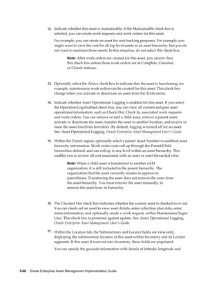 12. Indicate whether this asset is maintainable. If the Maintainable check box is

selected, you can create work requests and work orders for this asset.
For example, you can create an asset for cost-tracking purposes. For example, you
might want to view the cost for all top level assets in an asset hierarchy, but you do
not want to maintain those assets. In this situation, do not select this check box.
Note: After work orders are created for this asset, you cannot clear

this check box unless those work orders are at Complete, Canceled
or Closed statuses.

13. Optionally select the Active check box to indicate that the asset is functioning, for

example, maintenance work orders can be created for this asset. This check box
change when you activate or deactivate an asset from the Tools menu.
14. Indicate whether Asset Operational Logging is enabled for this asset. If you select

the Operation Log Enabled check box, you can view all current and past asset
operational information, such as Check Out, Check In, associated work requests
and work orders. You can remove or add a child asset, remove a parent asset,
activate or deactivate the asset, transfer the asset to another location, and receive or
issue the asset into/from Inventory. By default, logging is turned off for an asset.
See: Asset Operational Logging, Oracle Enterprise Asset Management User's Guide.
15. Within the Parent region, optionally select a parent Asset Number to establish asset

hierarchy information. Work order costs roll up through the Parent/Child
hierarchies defined, and can roll up to any level within an asset hierarchy. This
enables you to review all cost associated with an asset or asset hierarchal view.
Note: When a child asset is transferred to another eAM

organization, it is still included in the parent hierarchy. The
organization that the asset currently resides in appears in
parentheses. Transferring the asset does not remove the asset from
the asset hierarchy. You must remove the asset manually, to
remove the asset from its hierarchy.

16. The Checked Out check box indicates whether the current asset is checked in or out.

You can check out an asset to view asset details, enter collection plan data, enter
meter information, and optionally create a work request, within Maintenance Super
User. This check box is protected against update. See: Asset Operational Logging,
Oracle Enterprise Asset Management User's Guide.
17. Within the Location tab, the Subinventory and Locator fields are view-only,

displaying the subinventory location of this asset within Inventory and its Locator
segments. If this asset if received into Inventory, these fields are populated.
You can specify the geocode information with details of latitude, longitude and

3-68    Oracle Enterprise Asset Management Implementation Guide

 