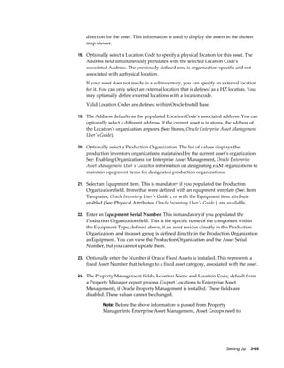 direction for the asset. This information is used to display the assets in the chosen
map viewer.
18. Optionally select a Location Code to specify a physical location for this asset. The

Address field simultaneously populates with the selected Location Code's
associated Address. The previously defined area is organization-specific and not
associated with a physical location.
If your asset does not reside in a subinventory, you can specify an external location
for it. You can only select an external location that is defined as a HZ location. You
may optionally define external locations with a location code.
Valid Location Codes are defined within Oracle Install Base.
19. The Address defaults as the populated Location Code's associated address. You can

optionally select a different address. If the current asset is in stores, the address of
the Location's organization appears (See: Stores, Oracle Enterprise Asset Management
User's Guide).
20. Optionally select a Production Organization. The list of values displays the

production inventory organizations maintained by the current asset's organization.
See: Enabling Organizations for Enterprise Asset Management, Oracle Enterprise
Asset Management User's Guidefor information on designating eAM organizations to
maintain equipment items for designated production organizations.
21. Select an Equipment Item. This is mandatory if you populated the Production

Organization field. Items that were defined with an equipment template (See: Item
Templates, Oracle Inventory User's Guide ), or with the Equipment item attribute
enabled (See: Physical Attributes, Oracle Inventory User's Guide ), are available.
22. Enter an Equipment Serial Number. This is mandatory if you populated the

Production Organization field. This is the specific name of the component within
the Equipment Type, defined above, if an asset resides directly in the Production
Organization, and its asset group is defined directly in the Production Organization
as Equipment. You can view the Production Organization and the Asset Serial
Number, but you cannot update them.
23. Optionally enter the Number if Oracle Fixed Assets is installed. This represents a

fixed Asset Number that belongs to a fixed asset category, associated with the asset.
24. The Property Management fields, Location Name and Location Code, default from

a Property Manager export process (Export Locations to Enterprise Asset
Management), if Oracle Property Management is installed. These fields are
disabled. These values cannot be changed.
Note: Before the above information is passed from Property

Manager into Enterprise Asset Management, Asset Groups need to

Setting Up    3-69

 