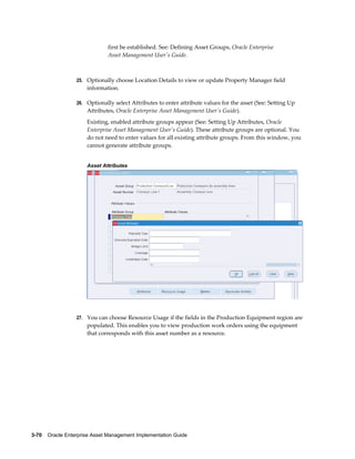 first be established. See: Defining Asset Groups, Oracle Enterprise
Asset Management User's Guide.

25. Optionally choose Location Details to view or update Property Manager field

information.
26. Optionally select Attributes to enter attribute values for the asset (See: Setting Up

Attributes, Oracle Enterprise Asset Management User's Guide).
Existing, enabled attribute groups appear (See: Setting Up Attributes, Oracle
Enterprise Asset Management User's Guide). These attribute groups are optional. You
do not need to enter values for all existing attribute groups. From this window, you
cannot generate attribute groups.
Asset Attributes

27. You can choose Resource Usage if the fields in the Production Equipment region are

populated. This enables you to view production work orders using the equipment
that corresponds with this asset number as a resource.

3-70    Oracle Enterprise Asset Management Implementation Guide

 