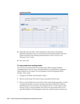 Activity Association

29. Optionally enter file, URL, or text attachments to this asset by choosing the

paperclip Attachments icon. You can then choose Document Catalog to add asset
specific documents. See: Defining Asset Documents, Oracle Enterprise Asset
Management User's Guide.
30. Save your work.

To copy assets from existing assets:
You can copy asset information from existing assets. When using this method,
everything copies to the new asset, including attributes and attachments. Equipment
Serial Numbers are not copied. You are prompted to enter the Equipment Serial
Number, when saving.
1.

Navigate to the Define Asset Number window.

2.

Select an Asset Group. This Asset Group is associated with this asset.

3.

Enter an Asset Number if you do not have them automatically generated, or accept
or modify the default, if you have automatic generation enabled (See: Defining
eAM Parameters, Oracle Enterprise Asset Management User's Guide). After an asset
has been saved, it cannot be deleted. The asset can be deactivated if there are no
open Work Orders or Work Requests for the asset, and if the asset is not part of an

3-72    Oracle Enterprise Asset Management Implementation Guide

 