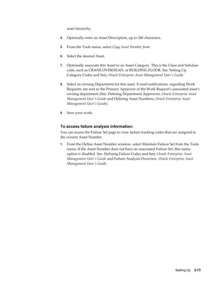asset hierarchy.
4.

Optionally enter an Asset Description, up to 240 characters.

5.

From the Tools menu, select Copy Asset Number from.

6.

Select the desired Asset.

7.

Optionally associate this Asset to an Asset Category. This is the Class and Subclass
code, such as CRANE.OVERHEAD, or BUILDING.FLOOR. See: Setting Up
Category Codes and Sets, Oracle Enterprise Asset Management User's Guide.

8.

Select an owning Department for this asset. E-mail notifications, regarding Work
Requests, are sent to the Primary Approver of the Work Request's associated asset's
owning department (See: Defining Department Approvers, Oracle Enterprise Asset
Management User's Guide and Defining Asset Numbers, Oracle Enterprise Asset
Management User's Guide).

9.

Save your work.

To access failure analysis information:
You can access the Failure Set page to view failure tracking codes that are assigned to
the current Asset Number.
1.

From the Define Asset Number window, select Maintain Failure Set from the Tools
menu. If the Asset Number does not have an associated Failure Set, this menu
option is disabled. See: Defining Failure Codes and Sets, Oracle Enterprise Asset
Management User's Guide and Failure Analysis Overview, Oracle Enterprise Asset
Management User's Guide.

Setting Up    3-73

 