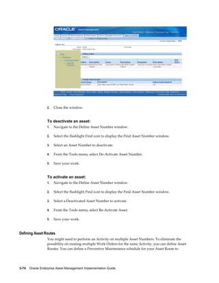 2.

Close the window.

To deactivate an asset:
1.

Navigate to the Define Asset Number window.

2.

Select the flashlight Find icon to display the Find Asset Number window.

3.

Select an Asset Number to deactivate.

4.

From the Tools menu, select De-Activate Asset Number.

5.

Save your work.

To activate an asset:
1.

Navigate to the Define Asset Number window.

2.

Select the flashlight Find icon to display the Find Asset Number window.

3.

Select a Deactivated Asset Number to activate.

4.

From the Tools menu, select Re-Activate Asset.

5.

Save your work.

Defining Asset Routes
You might need to perform an Activity on multiple Asset Numbers. To eliminate the
possibility of creating multiple Work Orders for the same Activity, you can define Asset
Routes. You can define a Preventive Maintenance schedule for your Asset Route to

3-74    Oracle Enterprise Asset Management Implementation Guide

 