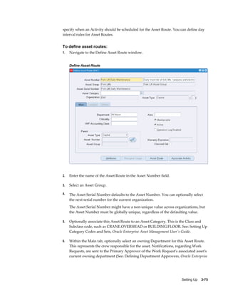 specify when an Activity should be scheduled for the Asset Route. You can define day
interval rules for Asset Routes.

To define asset routes:
1.

Navigate to the Define Asset Route window.
Define Asset Route

2.

Enter the name of the Asset Route in the Asset Number field.

3.

Select an Asset Group.

4.

The Asset Serial Number defaults to the Asset Number. You can optionally select
the next serial number for the current organization.
The Asset Serial Number might have a non-unique value across organizations, but
the Asset Number must be globally unique, regardless of the defaulting value.

5.

Optionally associate this Asset Route to an Asset Category. This is the Class and
Subclass code, such as CRANE.OVERHEAD or BUILDING.FLOOR. See: Setting Up
Category Codes and Sets, Oracle Enterprise Asset Management User's Guide.

6.

Within the Main tab, optionally select an owning Department for this Asset Route.
This represents the crew responsible for the asset. Notifications, regarding Work
Requests, are sent to the Primary Approver of the Work Request's associated asset's
current owning department (See: Defining Department Approvers, Oracle Enterprise

Setting Up    3-75

 