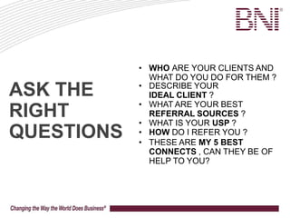 ASK THE
RIGHT
QUESTIONS
• WHO ARE YOUR CLIENTS AND
WHAT DO YOU DO FOR THEM ?
• DESCRIBE YOUR
IDEAL CLIENT ?
• WHAT ARE YOUR BEST
REFERRAL SOURCES ?
• WHAT IS YOUR USP ?
• HOW DO I REFER YOU ?
• THESE ARE MY 5 BEST
CONNECTS , CAN THEY BE OF
HELP TO YOU?
 