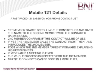 Mobile 121 Details
● 1ST MEMBER STARTS SCROLLING THE CONTACT LIST AND GIVES
THE NAME TO THE SECOND MEMBER WITH THE CONTACT’S
BACKGROUND.
● 2ND MEMBER CONFIRMS IF THIS CONTACT WILL BE OF USE
● IF YES THE 1st MEMBER CALLS THE CONTACT RIGHT THEN AND
INTRODUCES THE 2ND MEMBER.
● POST WHICH THE 2ND MEMBER TAKES IT FORWARD EXPLAINING
HIS/HER BUSINESS.
● IF WORKABLE A MEETING IS FIXED
● THE WHOLE PROCESS IS REPEATED FOR THE 1ST MEMBER.
● MULTIPLE CONNECTS CAN BE DONE IN 1 MOBILE 121.
A FAST PACED 121 BASED ON YOU PHONE CONTACT LIST
 