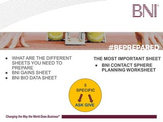 ● WHAT ARE THE DIFFERENT
SHEETS YOU NEED TO
PREPARE
● BNI GAINS SHEET
● BNI BIO DATA SHEET
5
SPECIFIC
ASK GIVE
#BEPREPARED
THE MOST IMPORTANT SHEET
● BNI CONTACT SPHERE
PLANNING WORKSHEET
 