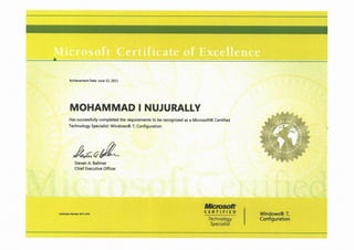 A
Achievement Date: june 12, 2011
MOHAMMAD I NUJURALLY
Has successfully completed the requirements to be recognized as a Microsoft® Certified
Technology Specialist: Windows® 7, Configuration
A=?&
Steven A. Ballmer
Chief Executive Officer
STS-
qj';"
Cerufication Numbec 0371-3076
Mkmsodt'
CERTIFIED
Technology
Specialist
Windows® 7,
Configuration
 