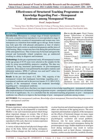 International Journal of Trend in Scientific Research and Development (IJTSRD)
Volume 6 Issue 2, January-February 2022 Available Online: www.ijtsrd.com e-ISSN: 2456 – 6470
@ IJTSRD | Unique Paper ID – IJTSRD49311 | Volume – 6 | Issue – 2 | Jan-Feb 2022 Page 803
Effectiveness of Structured Teaching Programme on
Knowledge Regarding Post – Menopausal
Syndrome among Menopausal Women
Preeti1
, Sanjna Kumari2
1
Nursing Tutor, Shri Mata Vaishno Devi College of Nursing, Katra, Jammu and Kashmir, India
2
Assisstant Professor, School of Nursing Science and Research, Sharda University, Uttar Pradesh, India
ABSTRACT
Introduction: Menopause is a unique stage of female reproductive
life cycle, a transition from reproductive to non reproductive stage. It
is characterized by cessation of menstruation and women may view
menopause as a transition from middle age to old age. Some women
may look upon this with pleasant anticipation as time of relative
freedom from such worries as undesired pregnancies and the stress of
child bearing. Many women may have fear during this period because
of the anticipated losses. Thus women may be hesitant and ignore the
unusual and hormonally related symptoms may go undetected
resulting in a delay in diagnosis and treatment.
Methodology: In this pre-experimental study, 60 menopausal women
in the age group of 45-55 years were selected as the samples for the
study by using non-probability purposive sampling. The data was
collected by using structured questionnaire on post-menopausal
symptoms. Data analysis were performed by descriptive statistics and
inferential statistics. SPSS-17 software was used and P values less
than 0.05 were considered significant.
Result: In the pre- test [mean =5.2, SD= .768], majority of the
menopausal women had inadequate knowledge regarding post –
menopausal syndrome and in the post test [mean= 9.12, SD=1.012],
majority of the menopausal women had moderate knowledge
regarding post – menopausal syndrome.
How to cite this paper: Preeti | Sanjna
Kumari "Effectiveness of Structured
Teaching Programme on Knowledge
Regarding Post – Menopausal Syndrome
among Menopausal Women" Published
in International
Journal of Trend in
Scientific Research
and Development
(ijtsrd), ISSN:
2456-6470,
Volume-6 | Issue-2,
February 2022,
pp.803-806, URL:
www.ijtsrd.com/papers/ijtsrd49311.pdf
Copyright © 2022 by author (s) and
International Journal of Trend in
Scientific Research and Development
Journal. This is an
Open Access article
distributed under the
terms of the Creative Commons
Attribution License (CC BY 4.0)
(http://creativecommons.org/licenses/by/4.0)
Discussion: The result shows that there was improvement in knowledge regarding post – menopausal syndrome
after implementation of structured teaching programme on post – menopausal syndrome which was calculated at
0.05 level of significance. So, it is concluded that the structured teaching programme on post – menopausal
syndrome was effective to improve the knowledge of post - menopausal syndrome among women.
KEYWORDS: Post-menopausal syndrome, Knowledge of post-menopausal, Structured teaching programme on
post – menopausal syndrome
INTRODUCTION
Women experience various turning points in their life
cycle, which may be developmental or transitional.
Midlife is one such transitional period which brings
about important changes in women. One of those
important changes that occur in this stage of life is
menopause. Menopause is an unavoidable change in
reproductive life cycle, that every women experience
in her middle age and beyond.
A variety of physiological and physical changes takes
place in the body, before and during menopause.
Some of these changes are the result of cessation of
ovarian function and related menopausal events while
others are functions of the ageing process. The most
important and immediate symptoms of the menopause
are the effects of hormonal changes on many organ
systems of the body resulting in various somatic,
psychological, vasomotor and sexual problems.
However, risk for more serious complications
increase after a woman reach menopause during the
postmenopausal stage. Sudden depletion in oestrogen
level during menopause may result in various
complications such as heart disease, osteoporosis,
fracture, cerebrovascular disorder, metabolic disorder,
IJTSRD49311
 