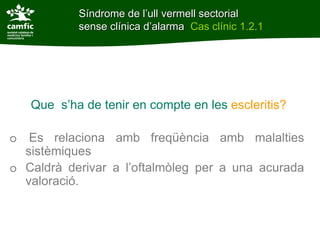 Síndrome de l’ull vermell sectorial
           sense clínica d’alarma Cas clínic 1.2.1




   Que s’ha de tenir en compte en les escleritis?

o Es relaciona amb freqüència amb malalties
  sistèmiques
o Caldrà derivar a l’oftalmòleg per a una acurada
  valoració.
 