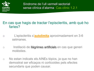 Síndrome de l’ull vermell sectorial
              sense clínica d’alarma Cas clínic 1.2.1



En cas que hagis de tractar l’episcleritis, amb què ho
   faries?

o      L’episcleritis s’autolimita aproximadament en 3-6
      setmanes.

o     Instilació de llàgrimes artificials en cas que generi
      molèsties.

o   No estan indicats els AINEs tòpics, ja que no han
    demostrat ser eficaços ni corticoides pels efectes
    secundaris que poden causar.
 