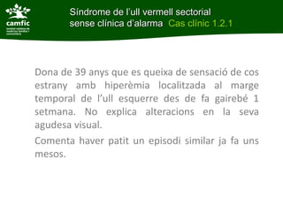 Síndrome de l’ull vermell de l’ull vermellclínica
             Síndrome sectorial sense sectorial
d’alarma     sense clínica d’alarma Cas clínic 1.2.1
Cas clínic 1.2.1



      Dona de 39 anys que es queixa de sensació de cos
      estrany amb hiperèmia localitzada al marge
      temporal de l’ull esquerre des de fa gairebé 1
      setmana. No explica alteracions en la seva
      agudesa visual.
      Comenta haver patit un episodi similar ja fa uns
      mesos.
 