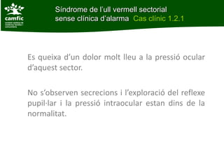 Síndrome de l’ull vermell sectorial
                   sense clínica d’alarma Cas clínic 1.2.1
Cas clínic 1.2.1




      Es queixa d’un dolor molt lleu a la pressió ocular
      d’aquest sector.

      No s’observen secrecions i l’exploració del reflexe
      pupil·lar i la pressió intraocular estan dins de la
      normalitat.
 