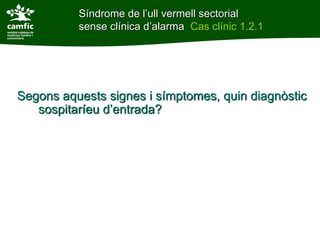 Síndrome de l’ull vermell sectorial
          sense clínica d’alarma Cas clínic 1.2.1




Segons aquests signes i símptomes, quin diagnòstic
   sospitaríeu d’entrada?
 