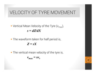 VELOCITY OF TYRE MOVEMENT
 Vertical Mean Velocity of the Tyre (vmax),
s = dZ/dX
 The waveform taken for half period is,
Z = sX
 The vertical mean velocity of the tyre is,
vmax = svv
 