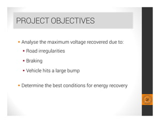 PROJECT OBJECTIVES
 Analyse the maximum voltage recovered due to:
 Road irregularities
 Braking
 Vehicle hits a large bump
 Determine the best conditions for energy recovery
 