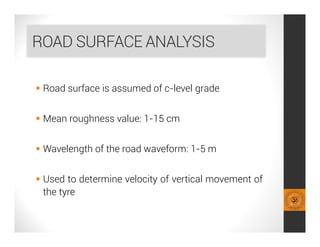 ROAD SURFACE ANALYSIS
 Road surface is assumed of c-level grade
 Mean roughness value: 1-15 cm
 Wavelength of the road waveform: 1-5 m
 Used to determine velocity of vertical movement of
the tyre
 