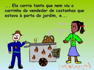 ... Ela corria tanto que nem viu o
carrinho do vendedor de castanhas que
estava à porta do jardim, e...
 