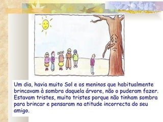 Um dia, havia muito Sol e os meninos que habitualmente brincavam à sombra daquela árvore, não o puderam fazer. Estavam tristes, muito tristes porque não tinham sombra para brincar e pensaram na atitude incorrecta do seu amigo. 