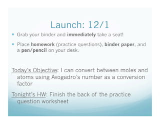 Launch: 12/1
  Grab your binder and immediately take a seat!
  Place homework (practice questions), binder paper, and
  a pen/pencil on your desk.



Today’s Objective: I can convert between moles and
  atoms using Avogadro’s number as a conversion
  factor
Tonight’s HW: Finish the back of the practice
  question worksheet
 