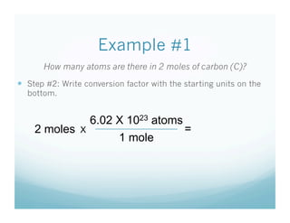 Example #1
       How many atoms are there in 2 moles of carbon (C)?
  Step #2: Write conversion factor with the starting units on the
  bottom.


                     6.02 X 1023 atoms
    2 moles      X                           =
                           1 mole
 