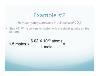 Example #2
         How many atoms are there in 1.5 moles of CO2?
  Step #2: Write conversion factor with the starting units on the
  bottom.


                     6.02 X 1023 atoms
  1.5 moles      X                           =
                           1 mole
 