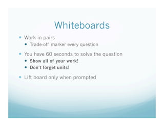 Whiteboards
  Work in pairs
    Trade-off marker every question
  You have 60 seconds to solve the question
    Show all of your work!
    Don’t forget units!

  Lift board only when prompted
 