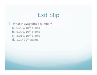 Exit Slip
1.  What is Avogadro’s number?
  a.    6.02 X 1024 atoms
  b.    6.02 X 1023 atoms
  c.    3.01 X 1023 atoms
  d.    1.2 X 1024 atoms
 