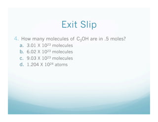 Exit Slip
4.  How many molecules of C3OH are in .5 moles?
  a.    3.01 X 1023 molecules
  b.    6.02 X 1023 molecules
  c.    9.03 X 1023 molecules
  d.    1.204 X 1024 atoms
 