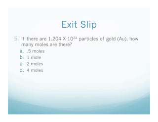 Exit Slip
5.  If there are 1.204 X 1024 particles of gold (Au), how
   many moles are there?
  a.  .5 moles
  b.  1 mole
  c.  2 moles
  d.  4 moles
 