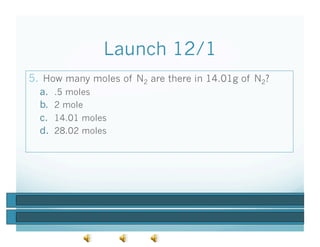 Launch 12/1
5.  How many moles of N2 are there in 14.01g of N2?
  a.    .5 moles
  b.    2 mole
  c.    14.01 moles
  d.    28.02 moles
 