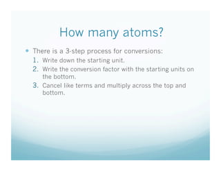 How many atoms?
  There is a 3-step process for conversions:
  1.  Write down the starting unit.
  2.  Write the conversion factor with the starting units on
      the bottom.
  3.  Cancel like terms and multiply across the top and
      bottom.
 