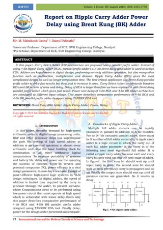 37 International Journal for Modern Trends in Science and Technology
Volume: 2 | Issue: 08 | August 2016 | ISSN: 2455-3778IJMTST
Report on Ripple Carry Adder Power
Delay using Brent Kung (BK) Adder
Mr. M. Mahaboob Basha1
| Jhansi Pabbathi2
1Associate Professor, Department of ECE, SVR Engineering College, Nandyal.
2PG Scholar, Department of ECE, SVR Engineering College, Nandyal.
In this paper, Carry Select Adder (CSA)architecture are proposed using parallel prefix adder. Instead of
using 4-bit Ripple Carry Adder (RCA), parallel prefix adder i.e.,4-bit Brent Kung (BK) adder is used to design
CSA. Adders are key element in digital design, performing not only addition operation, but also many other
function such as subtraction, multiplication and division. Ripple Carry Adder (RCA) gives the most
complicated design as-well-as longer computation time. The time critical application use Brent Kung parallel
prefix adder to drive fast results but they lead to increase in area. Carry Select Adder understands between
RCA and BK in term of area and delay. Delay of RCA is larger therefore we have replaced it with Brent Kung
parallel prefix adder which gives fast result. Power and delay of 4-bit RCA and 4-bit BK adder architecture
are calculated at different input voltage. This paper describes comparative performance of 4-bit RCA and
4-Bit BK parallel prefix adder designed using TANNER EDA tool.
KEYWORDS: Brent Kung (BK) Adder, Ripple Carry Adder, Power, Delay.
Copyright © 2016 International Journal for Modern Trends in Science and Technology
All rights reserved.
I. INTRODUCTION
In this paper, describe demand for high-speed
arithmetic units in digital image processing units,
DSP and other processor chips has superimpose
the path for develop of high speed adders as
addition is an essential operation in almost every
arithmetic unit, also the basic building block for
combination of all other arithmetic logical
computations .To increase portability of systems
and battery life, delay and power are the ensuring
the success of concern. Even in servers and
personal computers (PC), power efficient is a vital
design parameter. In now day’s scenario, Design of
power-efficient high-speed logic systems in VLSI
design techniques. In digital adders, the speed of
addition is limited time required by the carry to
generate through the adder. In present scenario,
where Computations need to be performed using
low-power circuit that must operate at high speed
which is achievable with lesser delay that’s why
this paper describes comparative performance of
4-bit RCA and 4-Bit BK parallel prefix adder
designed using TANNER EDA tool. Finally delay,
power for the design adder presented and compare.
A. Drawbacks of Ripple Carry Adder
Multiple full adder circuits can be rapidly
cascaded in parallel to addition of N-bit number.
For an N- bit cascaded parallel adder, there must
be N number of full adder circuits[1]. A ripple carry
adder is a logic circuit in which the carry out of
each full adder parameter is the carry in of the
following next most significant full adder. It is
called a ripple carry adder because each and every
carry bit gets wind up into the next stage of adder.
In figure1, the first sum bit should wait up until
input carry is given; the second sum bit should
wait up until previously carry is propagated and so
on. Finally the output sum should wait up until all
previous carries are generated. So it results in
delay.
Fig 1. 4-bit ripple carry adder.
ABSTRACT
 