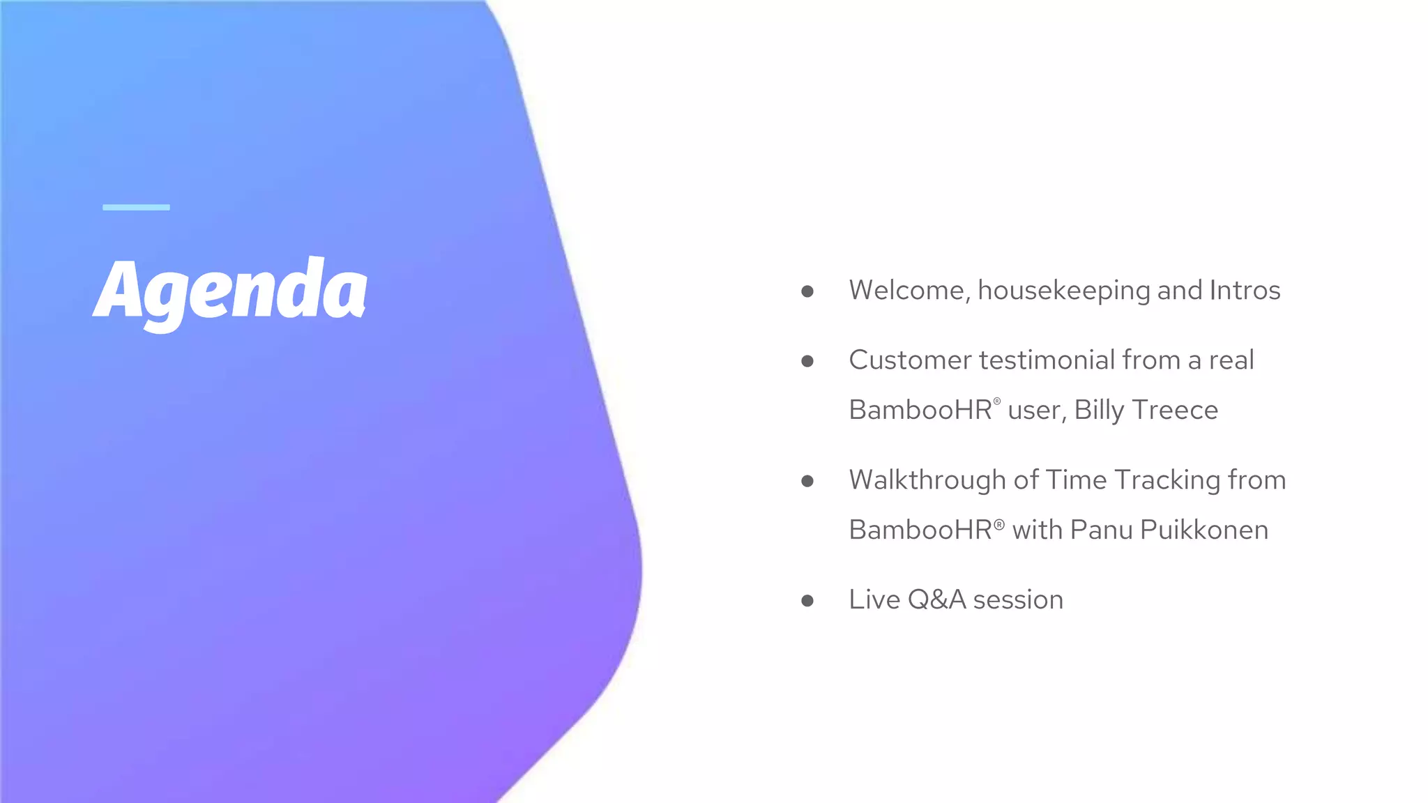 Agenda ● Welcome, housekeeping and Intros
● Customer testimonial from a real
BambooHR® user, Billy Treece
● Walkthrough of Time Tracking from
BambooHR® with Panu Puikkonen
● Live Q&A session
 