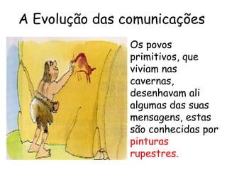 A Evolução das comunicações
                Os povos
                primitivos, que
                viviam nas
                cavernas,
                desenhavam ali
                algumas das suas
                mensagens, estas
                são conhecidas por
                pinturas
                rupestres.
 