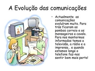 A Evolução das comunicações
              • Actualmente as
                comunicações
                evoluíram muito. Para
                trás ficaram os
                pombos correio e os
                mensageiros a cavalo.
                Para nos mantermos
                informados temos a
                televisão, a rádio e a
                imprensa… e quando
                estamos longe o
                telefone faz-nos
                sentir bem mais perto!
 