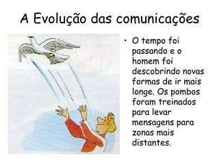 A Evolução das comunicações
               • O tempo foi
                 passando e o
                 homem foi
                 descobrindo novas
                 formas de ir mais
                 longe. Os pombos
                 foram treinados
                 para levar
                 mensagens para
                 zonas mais
                 distantes.
 