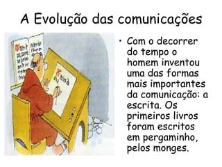 A Evolução das comunicações
              • Com o decorrer
                do tempo o
                homem inventou
                uma das formas
                mais importantes
                da comunicação: a
                escrita. Os
                primeiros livros
                foram escritos
                em pergaminho,
                pelos monges.
 