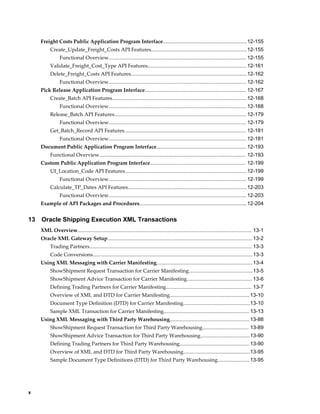 Freight Costs Public Application Program Interface..........................................................12-155
          Create_Update_Freight_Costs API Features.................................................................. 12-155
                Functional Overview............................................................................................... 12-155
          Validate_Freight_Cost_Type API Features.................................................................... 12-161
          Delete_Freight_Costs API Features................................................................................ 12-162
                Functional Overview............................................................................................... 12-162
     Pick Release Application Program Interface...................................................................... 12-167
          Create_Batch API Features.............................................................................................12-168
                Functional Overview............................................................................................... 12-168
          Release_Batch API Features........................................................................................... 12-179
                Functional Overview............................................................................................... 12-179
          Get_Batch_Record API Features.................................................................................... 12-181
                Functional Overview............................................................................................... 12-181
     Document Public Application Program Interface.............................................................. 12-193
          Functional Overview..................................................................................................... 12-193
     Custom Public Application Program Interface.................................................................. 12-199
          UI_Location_Code API Features.................................................................................... 12-199
                Functional Overview............................................................................................... 12-199
          Calculate_TP_Dates API Features.................................................................................. 12-203
                Functional Overview............................................................................................... 12-203
     Example of API Packages and Procedures.......................................................................... 12-204


13   Oracle Shipping Execution XML Transactions
     XML Overview........................................................................................................................ 13-1
     Oracle XML Gateway Setup.................................................................................................... 13-2
          Trading Partners................................................................................................................ 13-3
          Code Conversions.............................................................................................................. 13-3
     Using XML Messaging with Carrier Manifesting.................................................................. 13-4
          ShowShipment Request Transaction for Carrier Manifesting............................................ 13-5
          ShowShipment Advice Transaction for Carrier Manifesting............................................. 13-6
          Defining Trading Partners for Carrier Manifesting........................................................... 13-7
          Overview of XML and DTD for Carrier Manifesting....................................................... 13-10
          Document Type Definition (DTD) for Carrier Manifesting..............................................13-10
          Sample XML Transaction for Carrier Manifesting........................................................... 13-13
     Using XML Messaging with Third Party Warehousing....................................................... 13-88
          ShowShipment Request Transaction for Third Party Warehousing................................ 13-89
          ShowShipment Advice Transaction for Third Party Warehousing..................................13-90
          Defining Trading Partners for Third Party Warehousing................................................ 13-90
          Overview of XML and DTD for Third Party Warehousing..............................................13-95
          Sample Document Type Definitions (DTD) for Third Party Warehousing...................... 13-95




x
 