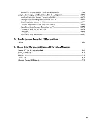 Sample XML Transactions for Third Party Warehousing................................................ 13-98
     Using XML Messaging with International Trade Management........................................ 13-176
           ItemSynchronization Request Transaction for ITM....................................................... 13-176
           PartySynchronization Request Transaction for ITM...................................................... 13-177
           OrderCompliance Request for ITM................................................................................13-177
           DeliveryCompliance Request Transaction for ITM........................................................ 13-177
           ExportCompliance Response Transaction for ITM........................................................ 13-178
           Overview of XML and DTD for ITM............................................................................. 13-179
           ITM DTDs...................................................................................................................... 13-179
           Sample ITM XML Transactions......................................................................................13-187


14   Oracle Shipping Execution EDI Transactions
     DSNO...................................................................................................................................... 14-1


A    Oracle Order Management Error and Information Messages
     Process_PO and Acknowledge_PO.......................................................................................... A-1
     Show_SalesOrder...................................................................................................................... A-2
     Cancel_PO................................................................................................................................. A-2
     Change SO................................................................................................................................. A-3
     Inbound Change PO Request................................................................................................... A-4




                                                                                                                                                           xi
 