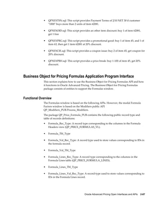 •   QPXEXTSN.sql: This script provides Payment Terms of 2/10 NET 30 if customer
                 "1000" buys more than 2 units of item 62081.

             •   QPXEXOID.sql: This script provides an other item discount: buy 1 of item 62081,
                 get 1 free

             •   QPXEXPRG.sql: This script provides a promotional good: buy 1 of item 45, and 1 of
                 item 63, then get 1 item 62081 at 20% discount.

             •   QPXEXCIE.sql: This script provides a coupon issue: buy 2 of item 45, get coupon for
                 20% discount.

             •   QPXEXPBH.sql: This script provides a price break: buy 1-100 of item 45, get 20%
                 discount.



Business Object for Pricing Formulas Application Program Interface
             This section explains how to use the Business Object for Pricing Formulas API and how
             it functions in Oracle Advanced Pricing. The Business Object for Pricing Formulas
             package consists of entities to support the Formulas window.


Functional Overview
             The Formulas window is based on the following APIs. However, the modal Formula
             Factors window is based on the Modifiers public API
             QP_Modifiers_PUB.Process_Modifiers.
             The package QP_Price_Formula_PUB contains the following public record type and
             table of records definitions:
             •   Formula_Rec_Type: A record type corresponding to the columns in the Formula
                 Headers view (QP_PRICE_FORMULAS_VL).

             •   Formula_Tbl_Type

             •   Formula_Val_Rec_Type: A record type used to store values corresponding to IDs in
                 the formula record.

             •   Formula_Val_Tbl_Type

             •   Formula_Lines_Rec_Type: A record type corresponding to the columns in the
                 Formula Lines table (QP_PRICE_FORMULA_LINES).

             •   Formula_Lines_Tbl_Type

             •   Formula_Lines_Val_Rec_Type: A record type used to store values corresponding to
                 IDs in the Formula Lines record.




                                                Oracle Advanced Pricing Open Interfaces and APIs    2-87
 