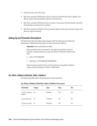 •   Formula_Lines_Val_Tbl_Type

                  •   QP_Price_formula_PUB.Process_Price_Formula: Performs the insert, update, and
                      delete of price formula header and price formula lines.

                  •   QP_Price_formula_PUB.Lock_Price_Formula: Locks price formula header and price
                      formula lines records prior to updates.

                  •   QP_Price_formula_PUB.Get_Price_Formula: Retrieves the price formula header and
                      lines for a given formula.



Setting Up and Parameter Descriptions
                  The following chart describes all parameters and the inbound and outbound
                  parameters. Additional information on these parameters follows.

                           Important: Date and DateTime fields

                           Dates and date times are stored in the following default canonical
                           formats--use these formats to pass any Dates or Datetime fields to the
                           API:
                           •   Date: YYYY/MM/DD

                           •   DateTime: YYYY/MM/DD HH:MM:SS

                           These formats should also be used for pricing and qualifier attribute
                           values with the datatype of Date or DateTimes.




QP_PRICE_FORMULA.PROCESS_PRICE_FORMULA
                  The following table shows the parameters for this structure.


                  QP_PRICE_FORMULA.PROCESS_PRICE_FORMULA Parameters

                   Parameter         Usage              Type              Req             Drv


                   p_api_version_n   In                 Number            No              No
                   umber


                   p_init_msg_list   In                 Varchar2          No              No


                   p_return_values   In                 Varchar2          No              No




2-88    Oracle Order Management Open Interfaces, API, & Electronic Messaging Guide
 