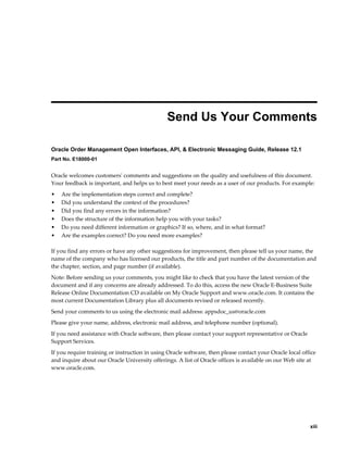  
                                               Send Us Your Comments

Oracle Order Management Open Interfaces, API, & Electronic Messaging Guide, Release 12.1
Part No. E18000-01


Oracle welcomes customers' comments and suggestions on the quality and usefulness of this document.
Your feedback is important, and helps us to best meet your needs as a user of our products. For example:
•   Are the implementation steps correct and complete?
•   Did you understand the context of the procedures?
•   Did you find any errors in the information?
•   Does the structure of the information help you with your tasks?
•   Do you need different information or graphics? If so, where, and in what format?
•   Are the examples correct? Do you need more examples?

If you find any errors or have any other suggestions for improvement, then please tell us your name, the
name of the company who has licensed our products, the title and part number of the documentation and
the chapter, section, and page number (if available).
Note: Before sending us your comments, you might like to check that you have the latest version of the
document and if any concerns are already addressed. To do this, access the new Oracle E-Business Suite
Release Online Documentation CD available on My Oracle Support and www.oracle.com. It contains the
most current Documentation Library plus all documents revised or released recently.
Send your comments to us using the electronic mail address: appsdoc_us@oracle.com
Please give your name, address, electronic mail address, and telephone number (optional).
If you need assistance with Oracle software, then please contact your support representative or Oracle
Support Services.
If you require training or instruction in using Oracle software, then please contact your Oracle local office
and inquire about our Oracle University offerings. A list of Oracle offices is available on our Web site at
www.oracle.com.




                                                                                                            xiii
 