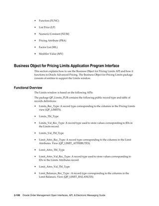 •   Function (FUNC)

                  •   List Price (LP)

                  •   Numeric Constant (NUM)

                  •   Pricing Attribute (PRA)

                  •   Factor List (ML)

                  •   Modifier Value (MV)



Business Object for Pricing Limits Application Program Interface
                  This section explains how to use the Business Object for Pricing Limits API and how it
                  functions in Oracle Advanced Pricing. The Business Object for Pricing Limits package
                  consists of entities to support the Limits window.


Functional Overview
                  The Limits window is based on the following APIs:
                  The package QP_Limits_PUB contains the following public record type and table of
                  records definitions:
                  •   Limits_Rec_Type: A record type corresponding to the columns in the Pricing Limits
                      view (QP_LIMITS).

                  •   Limits_Tbl_Type

                  •   Limits_Val_Rec_Type: A record type used to store values corresponding to IDs in
                      the Limits record.

                  •   Limits_Val_Tbl_Type

                  •   Limit_Attrs_Rec_Type: A record type corresponding to the columns in the Limit
                      Attributes. View (QP_LIMIT_ATTRIBUTES)

                  •   Limit_Attrs_Tbl_Type

                  •   Limit_Attrs_Val_Rec_Type: A record type used to store values corresponding to
                      IDs in the Limits Attributes record.

                  •   Limit_Attrs_Val_Tbl_Type

                  •   Limit_Balances_Rec_Type : A record type corresponding to the columns in the
                      Limit Balances. View (QP_LIMIT_BALANCES)




2-100    Oracle Order Management Open Interfaces, API, & Electronic Messaging Guide
 