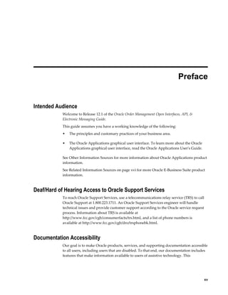  
                                                                                 Preface


Intended Audience
           Welcome to Release 12.1 of the Oracle Order Management Open Interfaces, API, &
           Electronic Messaging Guide.
           This guide assumes you have a working knowledge of the following:
           •   The principles and customary practices of your business area.

           •   The Oracle Applications graphical user interface. To learn more about the Oracle
               Applications graphical user interface, read the Oracle Applications User's Guide.

           See Other Information Sources for more information about Oracle Applications product
           information.
           See Related Information Sources on page xvi for more Oracle E-Business Suite product
           information.



Deaf/Hard of Hearing Access to Oracle Support Services
           To reach Oracle Support Services, use a telecommunications relay service (TRS) to call
           Oracle Support at 1.800.223.1711. An Oracle Support Services engineer will handle
           technical issues and provide customer support according to the Oracle service request
           process. Information about TRS is available at
           http://www.fcc.gov/cgb/consumerfacts/trs.html, and a list of phone numbers is
           available at http://www.fcc.gov/cgb/dro/trsphonebk.html.



Documentation Accessibility
           Our goal is to make Oracle products, services, and supporting documentation accessible
           to all users, including users that are disabled. To that end, our documentation includes
           features that make information available to users of assistive technology. This




                                                                                                  xv
 