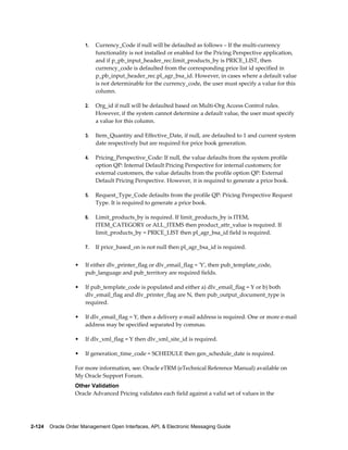 1.   Currency_Code if null will be defaulted as follows – If the multi-currency
                           functionality is not installed or enabled for the Pricing Perspective application,
                           and if p_pb_input_header_rec.limit_products_by is PRICE_LIST, then
                           currency_code is defaulted from the corresponding price list id specified in
                           p_pb_input_header_rec.pl_agr_bsa_id. However, in cases where a default value
                           is not determinable for the currency_code, the user must specify a value for this
                           column.

                      2.   Org_id if null will be defaulted based on Multi-Org Access Control rules.
                           However, if the system cannot determine a default value, the user must specify
                           a value for this column.

                      3.   Item_Quantity and Effective_Date, if null, are defaulted to 1 and current system
                           date respectively but are required for price book generation.

                      4.   Pricing_Perspective_Code: If null, the value defaults from the system profile
                           option QP: Internal Default Pricing Perspective for internal customers; for
                           external customers, the value defaults from the profile option QP: External
                           Default Pricing Perspective. However, it is required to generate a price book.

                      5.   Request_Type_Code defaults from the profile QP: Pricing Perspective Request
                           Type. It is required to generate a price book.

                      6.   Limit_products_by is required. If limit_products_by is ITEM,
                           ITEM_CATEGORY or ALL_ITEMS then product_attr_value is required. If
                           limit_products_by = PRICE_LIST then pl_agr_bsa_id field is required.

                      7.   If price_based_on is not null then pl_agr_bsa_id is required.


                  •   If either dlv_printer_flag or dlv_email_flag = 'Y', then pub_template_code,
                      pub_language and pub_territory are required fields.

                  •   If pub_template_code is populated and either a) dlv_email_flag = Y or b) both
                      dlv_email_flag and dlv_printer_flag are N, then pub_output_document_type is
                      required.

                  •   If dlv_email_flag = Y, then a delivery e-mail address is required. One or more e-mail
                      address may be specified separated by commas.

                  •   If dlv_xml_flag = Y then dlv_xml_site_id is required.

                  •   If generation_time_code = SCHEDULE then gen_schedule_date is required.

                  For more information, see: Oracle eTRM (eTechnical Reference Manual) available on
                  My Oracle Support Forum.
                  Other Validation
                  Oracle Advanced Pricing validates each field against a valid set of values in the




2-124    Oracle Order Management Open Interfaces, API, & Electronic Messaging Guide
 