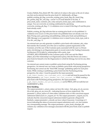 Create_Publish_Price_Book API. The valid set of values is the same as the set of values
one that can be selected from the price book UI. Additionally, all flags –
publish_existing_pb_flag, overwrite_existing_price_book_flag, dlv_email_flag,
dlv_printer_flag, dlv_xml_flag – can be Y or N (null defaults to N) only. A
price_book_name, customer_attr_value and price_book_type_code combination is
unique. You can overwrite an existing combination by specifying
overwrite_existing_pb_flag = Y. A validation error is raised if this flag is N and the price
book already exists.
Publish_existing_pb_flag indicates that an existing price book is to be published. A
validation error occurs is if the price book to be published does not already exist. For
Basic Pricing users, generating and publishing a delta price book and publishing an
XML Message is not supported. A validation error is raised if price_book_type_code is
D or dlv_xml_flag = Y.
An external user can only generate or publish a price book with customer_attr_value
that matches the Customer_Id of the user or matches a parent organization of the
Customer_id of the user. If the Customer party associated with the user is a Person
party who belongs to an Organization party (a record exists in the Trading Community
Architecture (TCA) table hz_relationships with a party_type
of'PARTY_RELATIONSHIP for the Customer party of the user and the Object
(object_id) of the relationship is an Organization party), then the Person can create a
price book for himself or for the Organization to which he belongs, but not for any other
customer.
An external user cannot create or publish a price book using the Purchasing pricing
perspective. An internal user can create or publish a price book with pricing perspective
Purchasing, but cannot use the "Send XML message" publishing option for such price
books. While creating or publishing a price book from the Purchasing pricing
perspective, the value -1 must be passed for the input parameter
p_pb_input_header_rec.customer_attr_value and null must be passed for the
input parameter p_pb_input_header_rec.cust_account_id. While creating a
price book with Purchasing pricing perspective, the input parameter
p_pb_input_header_rec.price_based_on can be PRICE_LIST (or null) but not
AGREEMENT or BSA.
Error Handling
The output parameter x_return_status can have the values - fnd_api.g_ret_sts_success
(S) or fnd_api.g_ret_sts_error (E) – indicating Success or Error respectively. The
parameter x_return_status is E when either validation fails or if the concurrent request
submission failed (such as x_request_id = 0). The output parameter x_request_id, if 0,
indicates that the concurrent request submission failed to generate a Request Id.
Similarly, output parameter x_retcode can have values 0 (success), 1 (warning) or 2
(error) indicating the status of concurrent request submission and x_err_buf contains
any corresponding message. The output parameter x_price_book_messages_tbl
contains any validation error messages associated with the price book create or publish
request.




                                    Oracle Advanced Pricing Open Interfaces and APIs    2-125
 