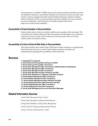 documentation is available in HTML format, and contains markup to facilitate access by
              the disabled community. Accessibility standards will continue to evolve over time, and
              Oracle is actively engaged with other market-leading technology vendors to address
              technical obstacles so that our documentation can be accessible to all of our customers.
              For more information, visit the Oracle Accessibility Program Web site at
              http://www.oracle.com/accessibility/.


Accessibility of Code Examples in Documentation
              Screen readers may not always correctly read the code examples in this document. The
              conventions for writing code require that closing braces should appear on an otherwise
              empty line; however, some screen readers may not always read a line of text that
              consists solely of a bracket or brace.


Accessibility of Links to External Web Sites in Documentation
              This documentation may contain links to Web sites of other companies or organizations
              that Oracle does not own or control. Oracle neither evaluates nor makes any
              representations regarding the accessibility of these Web sites.



Structure
              1  Integrating Your Systems
              2  Oracle Advanced Pricing Open Interfaces and APIs
              3  Oracle Advanced Pricing XML Transactions
              4  Oracle Order Management XML Transactions: Implementation Considerations
              5  Oracle Order Management XML Transactions
              6  Oracle Order Management EDI Transactions
              7  Oracle Order Management Open Interfaces and APIs
              8  Oracle Order Management: Integration with Other Products
              9  Oracle Release Management XML Transactions
              10  Oracle Release Management EDI Transactions
              11  Oracle Release Management Open Interfaces and APIs
              12  Oracle Shipping Execution Open Interfaces and APIs
              13  Oracle Shipping Execution XML Transactions
              14  Oracle Shipping Execution EDI Transactions
              A  Oracle Order Management Error and Information Messages



Related Information Sources
              Oracle Order Management User's Guide
              Oracle Order Management Implementation Manual
              Using Oracle Workflow in Oracle Order Management
              Oracle e-Commerce Gateway Implementation Manual
              Oracle e-Commerce Gateway User's Guide




xvi
 
