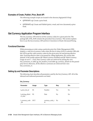 Examples of Create_Publish_Price_Book API
                  The following example scripts are located in the directory $qp/patch/115/sql:
                  •    QPPBXMP1.sql: Create a price book.

                  •    QPPBXMP2.sql: Create and Publish (print, e-mail, and view document) a price
                       book.



Get Currency Application Program Interface
                  The Get_Currency API retrieves all the currency codes for a given price list. The
                  package QP_UTIL_PUB contains the procedure Get_Currency. This section explains
                  how to use the Get_Currency API and how it functions in Oracle Advanced Pricing.


Functional Overview
                  While processing an order using a particular price list, Order Management (OM)
                  displays a valid set of currency codes when the list of values (LOV) is selected. OM calls
                  this API to get the valid currency codes for the given price list and pricing effective
                  date. If pricing effective date is not passed by calling application, the current date
                  defaults. If the profile options QP: Multi Currency Installed and QP: Multi Currency
                  Usage are set to Y (Yes), then currency codes are retrieved by joining the view
                  fnd_currencies_vl, table qp_list_headers_b and table qp_currency_details for the passed
                  price list id; otherwise, all the effective currencies are retrieved from view
                  fnd_currencies_vl.


Setting Up and Parameter Descriptions
                  The following chart describes all parameters used by the Get_Currency API. All of the
                  inbound and outbound parameters are listed.


                  Get_Currency

                   Parameter           Usage           Type               Req             Drv


                   l_price_list_id     IN              Number             Yes             No


                   l_pricing_effecti   IN              Date               No              No
                   ve_date


                   l_currency_code     OUT             currency_code_t    No              No
                   _tbl                                bl




2-126    Oracle Order Management Open Interfaces, API, & Electronic Messaging Guide
 